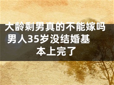 大龄剩男真的不能嫁吗 男人35岁没结婚基本上完了