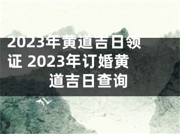 2023年黄道吉日领证 2023年订婚黄道吉日查询