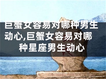 巨蟹女容易对哪种男生动心,巨蟹女容易对哪种星座男生动心