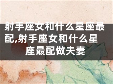 射手座女和什么星座最配,射手座女和什么星座最配做夫妻