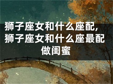 狮子座女和什么座配,狮子座女和什么座最配做闺蜜