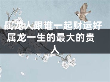 属龙人跟谁一起财运好 属龙一生的最大的贵人