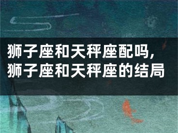 狮子座和天秤座配吗,狮子座和天秤座的结局