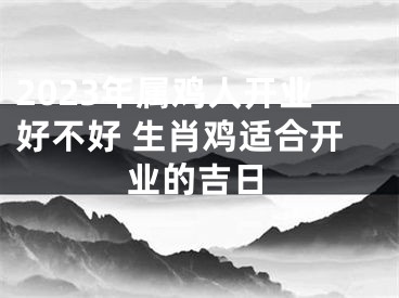 2023年属鸡人开业好不好 生肖鸡适合开业的吉日