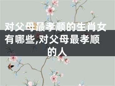 对父母最孝顺的生肖女有哪些,对父母最孝顺的人