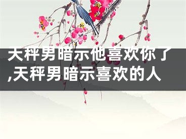 天秤男暗示他喜欢你了,天秤男暗示喜欢的人