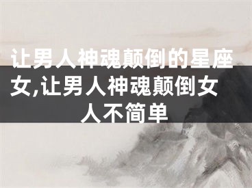 让男人神魂颠倒的星座女,让男人神魂颠倒女人不简单