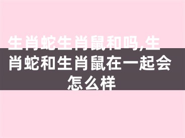 生肖蛇生肖鼠和吗,生肖蛇和生肖鼠在一起会怎么样