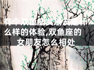 有个双鱼座女朋友是什么样的体验,双鱼座的女朋友怎么相处