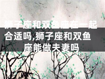 狮子座和双鱼座在一起合适吗,狮子座和双鱼座能做夫妻吗