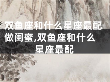 双鱼座和什么星座最配做闺蜜,双鱼座和什么星座最配