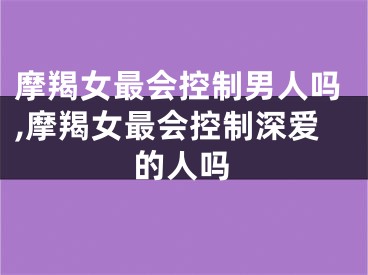 摩羯女最会控制男人吗,摩羯女最会控制深爱的人吗