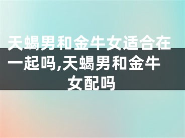 天蝎男和金牛女适合在一起吗,天蝎男和金牛女配吗