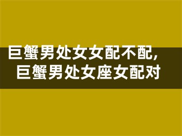巨蟹男处女女配不配,巨蟹男处女座女配对