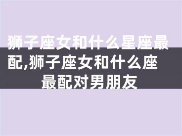 狮子座女和什么星座最配,狮子座女和什么座最配对男朋友