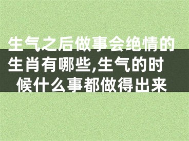 生气之后做事会绝情的生肖有哪些,生气的时候什么事都做得出来