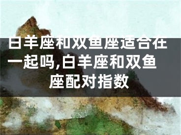 白羊座和双鱼座适合在一起吗,白羊座和双鱼座配对指数