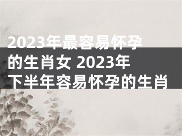 2023年最容易怀孕的生肖女 2023年下半年容易怀孕的生肖