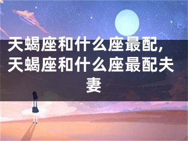 天蝎座和什么座最配,天蝎座和什么座最配夫妻