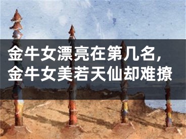 金牛女漂亮在第几名,金牛女美若天仙却难撩