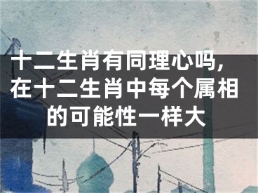 十二生肖有同理心吗,在十二生肖中每个属相的可能性一样大