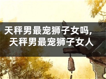 天秤男最宠狮子女吗,天秤男最宠狮子女人