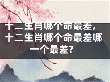 十二生肖哪个命最差,十二生肖哪个命最差哪一个最差?