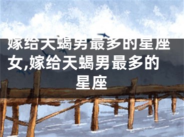 嫁给天蝎男最多的星座女,嫁给天蝎男最多的星座