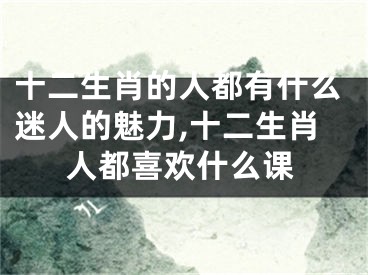 十二生肖的人都有什么迷人的魅力,十二生肖人都喜欢什么课