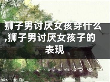 狮子男讨厌女孩穿什么,狮子男讨厌女孩子的表现