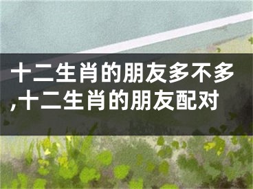 十二生肖的朋友多不多,十二生肖的朋友配对
