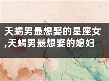 天蝎男最想娶的星座女,天蝎男最想娶的媳妇