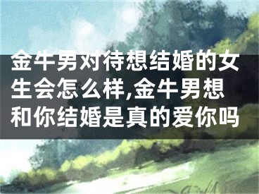 金牛男对待想结婚的女生会怎么样,金牛男想和你结婚是真的爱你吗
