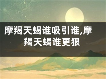 摩羯天蝎谁吸引谁,摩羯天蝎谁更狠
