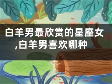 白羊男最欣赏的星座女,白羊男喜欢哪种