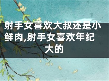 射手女喜欢大叔还是小鲜肉,射手女喜欢年纪大的
