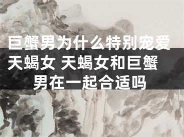 巨蟹男为什么特别宠爱天蝎女 天蝎女和巨蟹男在一起合适吗