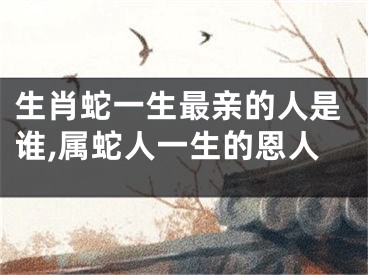 生肖蛇一生最亲的人是谁,属蛇人一生的恩人