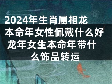 2024年生肖属相龙本命年女性佩戴什么好 龙年女生本命年带什么饰品转运