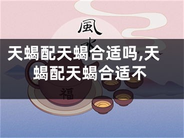 天蝎配天蝎合适吗,天蝎配天蝎合适不