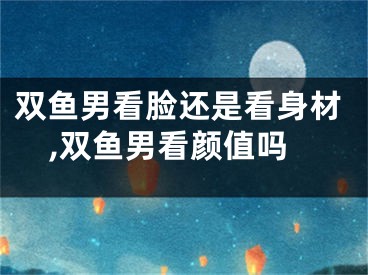 双鱼男看脸还是看身材,双鱼男看颜值吗