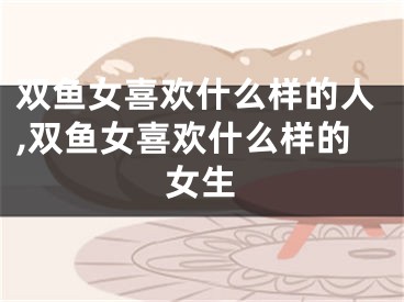 双鱼女喜欢什么样的人,双鱼女喜欢什么样的女生