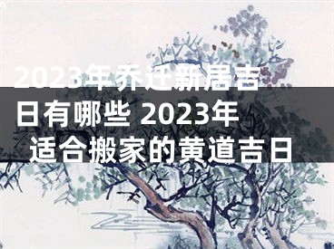 2023年乔迁新居吉日有哪些 2023年适合搬家的黄道吉日