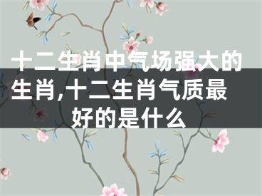 十二生肖中气场强大的生肖,十二生肖气质最好的是什么
