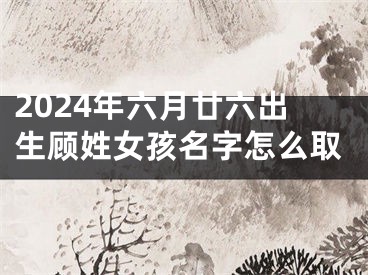 2024年六月廿六出生顾姓女孩名字怎么取