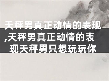 天秤男真正动情的表现,天秤男真正动情的表现天秤男只想玩玩你
