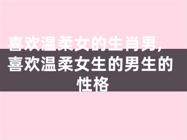 喜欢温柔女的生肖男,喜欢温柔女生的男生的性格