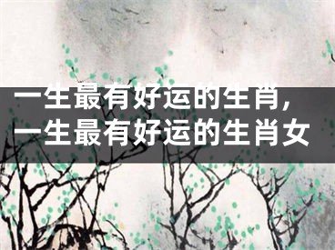 一生最有好运的生肖,一生最有好运的生肖女