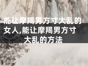 能让摩羯男方寸大乱的女人,能让摩羯男方寸大乱的方法