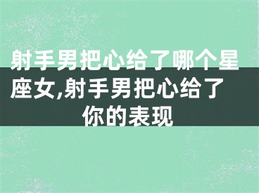 射手男把心给了哪个星座女,射手男把心给了你的表现